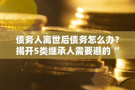 北京债务人离世后债务怎么办？揭开5类继承人需要避的“坑”