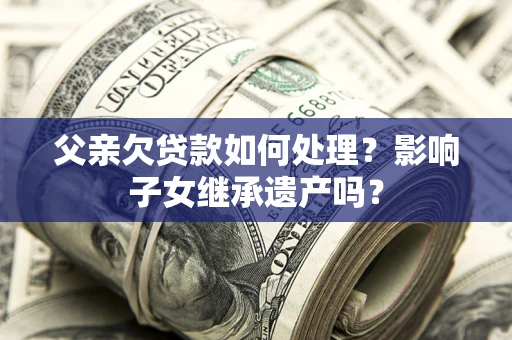 北京父亲欠贷款如何处理?影响子女继承遗产吗? 北京父亲欠贷款如何处理?影响子女继承遗产吗?