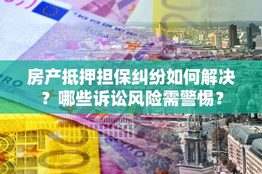 北京房产抵押担保纠纷如何解决？哪些诉讼风险需警惕？