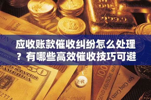 北京应收账款催收纠纷怎么处理？有哪些高效催收技巧可避免坏账？